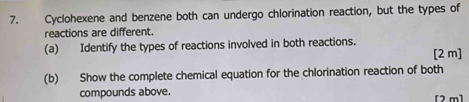 Cyclohexene and benzene both can undergo chlorination reaction, but the types of 
reactions are different. 
(a) Identify the types of reactions involved in both reactions. 
[2 m] 
(b) Show the complete chemical equation for the chlorination reaction of both 
compounds above. 
[2 m]