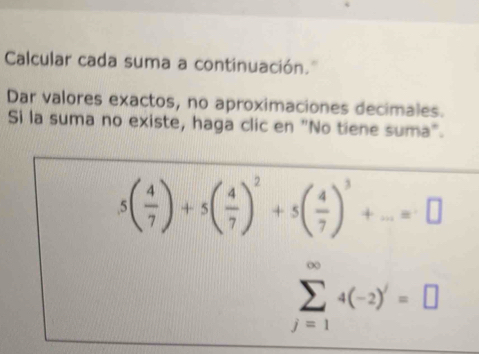 Calcular cada suma a continuación.' 
Dar valores exactos, no aproximaciones decimales. 
Si la suma no existe, haga clic en "No tiene suma".
5( 4/7 )+5( 4/7 )^2+5( 4/7 )^3+...=□
sumlimits _(j=1)^(∈fty)4(-2)^j=□