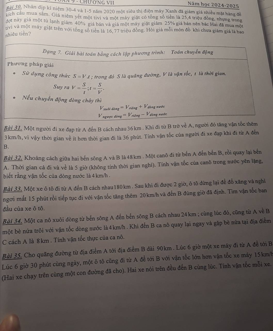 IN 9 - CHươNG VII
Năm học 2024-2025
Bài 30. Nhân dịp ki niệm 30-4 và 1-5 năm 2020 một siêu thị điện máy Xanh đã giảm giá nhiều mặt hàng đề
kích cầu mua săm. Giá niêm yết một tivi và một máy giặt có tổng số tiền là 25,4 triệu đồng, nhưng trong
đợt này giá một tủ lạnh giảm 40% giá bán và giá một máy giặt giảm 25% giá bán nên bác Hai đã mua một
tivi và một máy giặt trên với tổng số tiền là 16, 77 triệu đồng. Hỏi giá mỗi món đồ khi chưa giảm giá là bao
nhiêu tiền?
Bài 31. Một người đi xe đạp từ A đến B cách nhau 36km . Khi đi từ B trở voverline overline eA 1, người đó tăng v
3km/h, vì vậy thời gian về ít hơn thời gian đi là 36 phút. Tính vận tốc của người đi xe đạp khi đi từ A đến
B.
Bài 32. Khoảng cách giữa hai bến sông A và B là 48km . Một canô đi từ bến A đến bến B, rồi quay lại bến
A. Thời gian cả đi và về là 5 giờ (không tính thời gian nghi). Tính vận tốc của canô trong nước yên lặng,
biết rằng vận tốc của dòng nước là 4 km/h .
Bài 33. Một xe ô tô đi từ A đến B cách nhau 180 km . Sau khi đi được 2 giờ, ô tô dừng lại để đồ xăng và nghiỉ
ngơi mất 15 phút rồi tiếp tục đi với vận tốc tăng thêm 20km/h và đến B đúng giờ đã định. Tìm vận tốc ban
đầu của xe ô tô.
Bài 34. Một ca nô xuôi dòng từ bến sông A đến bến sông B cách nhau 24 km ; cùng lúc đó, cũng từ A về B
một bè nứa trôi với vận tốc dòng nước là 4km/h . Khi đến B ca nô quay lại ngay và gặp bè nứa tại địa điểm
C cách A là 8 km . Tính vận tốc thực của ca nô.
Bài 35. Cho quãng đường từ địa điểm A tới địa điểm B dài 90km . Lúc 6 giờ một xe máy đi từ A để tới B
Lúc 6 giờ 30 phút cùng ngày, một ô tô cũng đi từ A để tới B với vận tốc lớn hơn vận tốc xe máy 15km/h
(Hai xe chạy trên cùng một con đường đã cho). Hai xe nói trên đều đến B cùng lúc. Tính vận tốc mỗi xe.