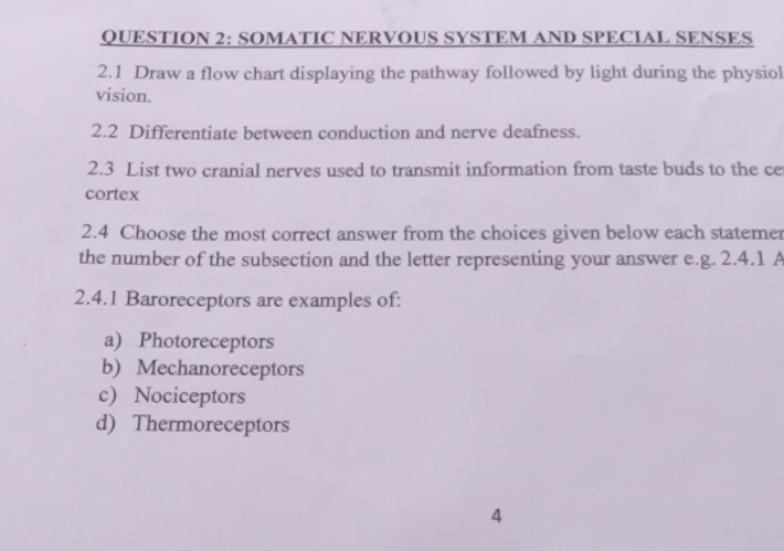 SOMATIC NERVOUS SYSTEM AND SPECIAL SENSES
2.1 Draw a flow chart displaying the pathway followed by light during the physiol
vision.
2.2 Differentiate between conduction and nerve deafness.
2.3 List two cranial nerves used to transmit information from taste buds to the ce
cortex
2.4 Choose the most correct answer from the choices given below each statemer
the number of the subsection and the letter representing your answer e.g. 2.4.1 A
2.4.1 Baroreceptors are examples of:
a) Photoreceptors
b) Mechanoreceptors
c) Nociceptors
d) Thermoreceptors
4