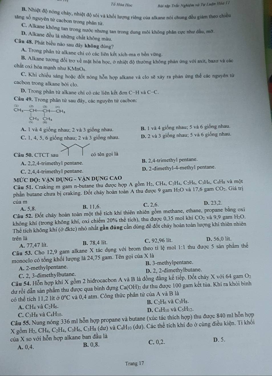 Tổ Hòa Học Bài tập Trắc Nghiệm và Tự Luận Hòa I
B. Nhiệt độ nóng chảy, nhiệt độ sôi và khối lượng riêng của alkane nói chung đều giảm theo chiều
tăng số nguyên tử cacbon trong phân từ.
C. Alkane không tan trong nước nhưng tan trong dung môi không phân cực như dầu, mỡ.
D. Alkane đều là những chất không màu.
Câu 48. Phát biểu nào sau đây không đúng?
A. Trong phân tử alkane chi có các liên kết xích-ma σ bền vững.
B. Alkane tương đối trơ về mặt hóa học, ở nhiệt độ thường không phản ứng với axit, bazơ và các
chất oxi hóa mạnh như KMnO₄.
C. Khi chiếu sáng hoặc đốt nóng hỗn hợp alkane và clo sẽ xây ra phản ứng thế các nguyên tử
cacbon trong alkane bởi clo.
D. Trong phân tử alkane chi có các liên kết đơn C-H và C-C.
Câu 49. Trong phân tử sau đây, các nguyên tử cacbon:
(1)
CH_3-
A. 1 và 4 giống nhau; 2 và 3 giống nhau. B. 1 và 4 giống nhau; 5 và 6 giống nhau.
C. 1, 4, 5, 6 giống nhau; 2 và 3 giống nhau. D. 2 và 3 giống nhau; 5 và 6 giống nhau.
Câu 50. CTCT sau có tên gọi là
A. 2,2,4-trimethyl pentane. B. 2,4-trimethyl pentane.
C. 2,4,4-trimethyl pentane. D. 2-đimethyl-4-methyl pentane.
MỨC ĐỌ: VẠN DỤNG - VẠN DỤNG CAO
Câu 51. Craking m gam n-butane thu được hợp A gồm H_2, ( CH_4,C_2H_4, C_2H_6,C_3H_6 C_4H_8 và một
phần butane chưa bị craking. Đốt cháy hoàn toàn A thu được 9 gam H_2O và 17,6 gam CO_2. Giá trị
của m
A. 5,8. B. 11,6. C. 2,6. D. 23,2.
Câu 52. Đốt cháy hoàn toàn một thể tích khí thiên nhiên gồm methane, ethane, propane bằng oxi
không khí (trong không khí, oxi chiếm 20% thể tích), thu được 0,35 mol khí CO_2 và 9,9 gam H_2O.
Thể tích không khí (ở đktc) nhỏ nhất gần đúng cần dùng đề đốt cháy hoàn toàn lượng khí thiên nhiên
trên là D. 56,0 lit.
A. 77,47 lít. B. 78,4 lít. C. 92,96 lit.
Câu 53. Cho 12,9 gam alkane X tác dụng với brom theo tỉ lệ mol 1:1 thu được 5 sản phầm thế
monoclo có tổng khối lượng là 24,75 gam. Tên gọi của X là
A. 2-methylpentane. B. 3-methylpentane.
C. 2, 3-đimethylbutane. D. 2, 2-đimethylbutane.
Câu 54. Hỗn hợp khí X gồm 2 hiđrocacbon A và B là đồng đẳng kế tiếp. Đốt cháy X với 64 gam O_2
dư rồi dẫn sản phầm thu được qua bình đựng Ca(OH)_2 dư thu được 100 gam kết tủa. Khí ra khỏi bình
có thể tích 11,2 lít ở 0°C và 0,4 atm. Công thức phân tử của A và B là
B. C_2H_6 và C_3H_8.
A. CH_4 và C_2H_6.
D. C_4H_10 và C_5H_12.
C. C_3H_8 và C_4H_10.
Câu 55. Nung nóng 336 ml hỗn hợp propane và butane (xúc tác thích hợp) thu được 840 ml hỗn hợp
X gồm H_2,CH_4,C_2H_4,C_3H_6,C_3H_8 (dư) và ( -4n_1 o (dư). Các thể tích khí đo ở cùng điều kiện. Ti khối
của X so với hỗn hợp alkane ban đầu là D. 5.
A. 0,4. B. 0,8.
C. 0,2.
Trang 17