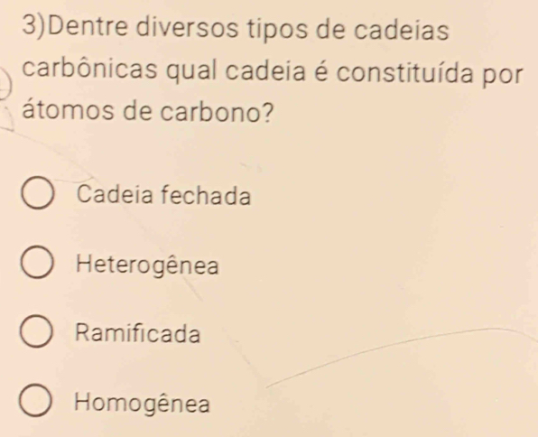 3)Dentre diversos tipos de cadeias
carbônicas qual cadeia é constituída por
átomos de carbono?
Cadeia fechada
Heterogênea
Ramificada
Homogênea