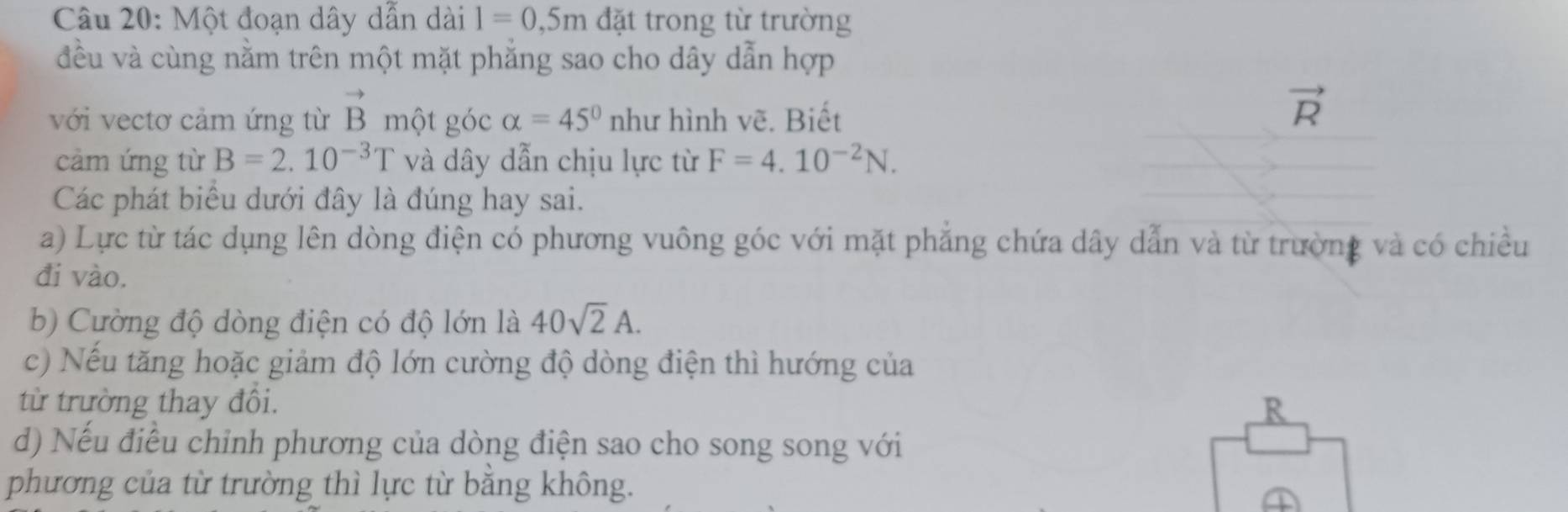 Một đoạn dây dẫn dài 1=0,5m đặt trong từ trường 
đều và cùng nằm trên một mặt phăng sao cho dây dẫn hợp 
với vectơ cảm ứng từ vector B một góc alpha =45° như hình vẽ. Biết
vector R
cảm ứng từ B=2.10^(-3)T và dây dẫn chịu lực từ F=4.10^(-2)N. 
Các phát biểu dưới đây là đúng hay sai. 
a) Lực từ tác dụng lên dòng điện có phương vuông góc với mặt phẳng chứa dây dẫn và từ trường và có chiều 
đi vào. 
b) Cường độ dòng điện có độ lớn là 40sqrt(2)A. 
c) Nếu tăng hoặc giảm độ lớn cường độ dòng điện thì hướng của 
từ trường thay đôi. R 
d) Nếu điều chỉnh phương của dòng điện sao cho song song với 
phương của từ trường thì lực từ bằng không.