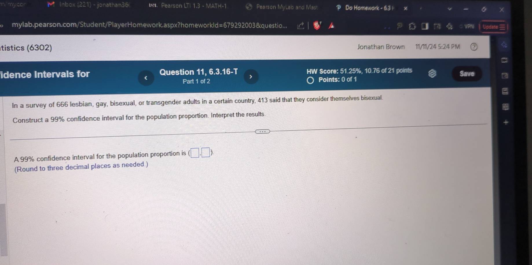 n/mycor Inbox (221) - jonathan36 Pearson LTI 1.3 - MATH-1 Pearson MyLab and Mast Do Homework - 6:3 | X 
mylab.pearson.com/Student/PlayerHomework.aspx?homeworkld=679292003&questio... VPN Update = 
tistics (6302) Jonathan Brown 11/11/24 5:24 PM 
fidence Intervals for Question 11, 6.3.16-T > HW Score: 51.25%, 10.76 of 21 points 
< 
Save 
Part 1 of 2 Points: 0 of 1 
In a survey of  666 lesbian, gay, bisexual, or transgender adults in a certain country, 413 said that they consider themselves bisexual. 
Construct a 99% confidence interval for the population proportion. Interpret the results. 
A 99% confidence interval for the population proportion is (□ ,□ ). 
(Round to three decimal places as needed.)