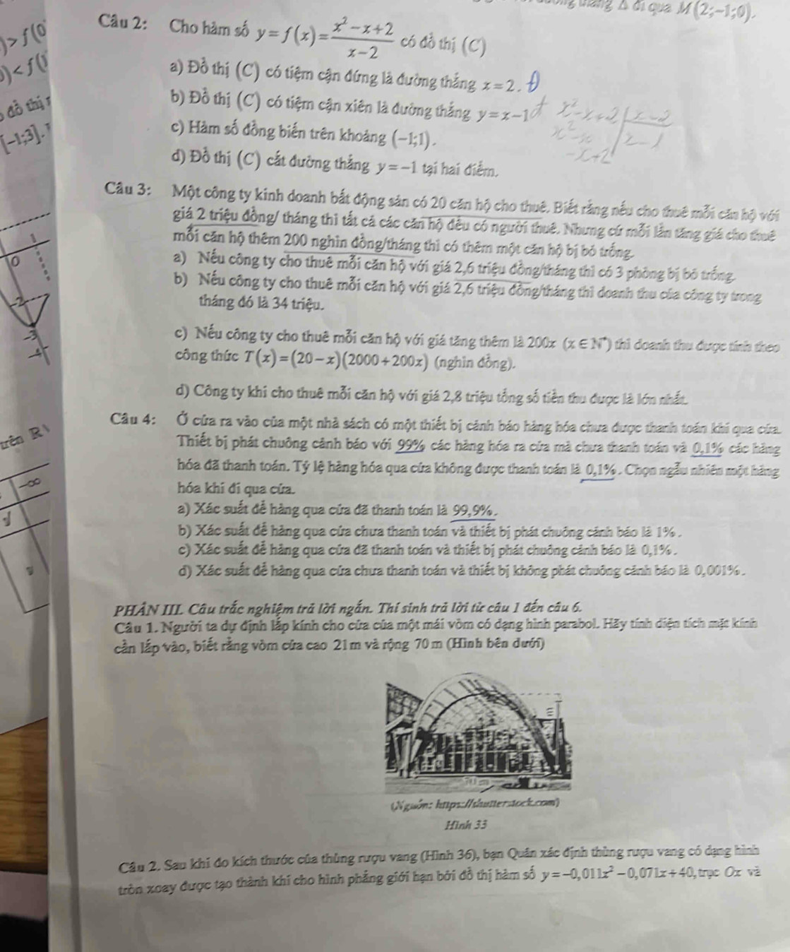 wang △ d_1 qua M(2;-1;0).
f(0'
Câu 2: Cho hàm số y=f(x)= (x^2-x+2)/x-2  có đồ thị (C)
b)
a) Đồ thị (C) có tiệm cận đứng là đường thắng x=2.
1đồ thị 1 b) Đồ thị (C) có tiệm cận xiên là đường thắng y=x-1
c) Hàm số đồng biến trên khoảng (-1;1).
[-1;3].
d) Đồ thị (C) cất đường thắng y=-1 tại hai điểm.
Câu 3: Một công ty kinh doanh bắt động sản có 20 căn hộ cho thuê. Biết rằng nếu cho thuê mỗi căn hộ với
giá 2 triệu đồng/ tháng thì tất cá các căn hộ đều có người thuê, Nhưng cứ mỗi lần tăng giá cho thuê
mỗi căn hộ thêm 200 nghìn đồng/tháng thì có thêm một căn hộ bị bỏ trống.
10
a) Nếu công ty cho thuê mỗi căn hộ với giá 2,6 triệu đồng/tháng thì có 3 phòng bị bộ trống.
b) Nếu công ty cho thuê mỗi căn hộ với giá 2,6 triệu đồng/tháng thì doanh thu của công ty trong
tháng đó là 34 triệu.
c) Nếu công ty cho thuê mỗi căn hộ với giá tăng thêm là 200x(x∈ N^*) thì doanh thu được tính theo 
. công thức T(x)=(20-x)(2000+200x) (nghìn dồng).
d) Công ty khi cho thuê mỗi căn hộ với giá 2,8 triệu tổng số tiền thu được là lớn nhất.
Câu 4: Ở cửa ra vào của một nhà sách có một thiết bị cảnh báo hàng hóa chưa được thanh toán khi qua cứa.
trên R
Thiết bị phát chuông cảnh báo với 99% các hàng hóa ra cửa mà chưa thanh toán và 0,1% các hàng
hóa đã thanh toán. Tỷ lệ hàng hóa qua cứa không được thanh toán là 0,1% . Chọn ngẫu nhiên một hàng
-∞ hóa khí đi qua cửa.

a) Xác suất để hàng qua cứa đã thanh toán là 99,9%.
b) Xác suất để hàng qua cứa chưa thanh toán và thiết bị phát chuống cánh báo là 1% .
c) Xác suất để hàng qua cửa đã thanh toán và thiết bị phát chuông cảnh báo là 0,1% .
d) Xác suất để hàng qua cửa chưa thanh toán và thiết bị không phát chuông cảnh báo là 0,001% .
PHẢN III Câu trắc nghiệm trả lời ngắn. Thí sinh trả lời từ câu 1 đến câu 6.
Câu 1. Người ta dự định lấp kính cho cửa của một mái vòm có dạng hình parabol. Hãy tính diện tích mặt kính
cần lắp vào, biết rằng vòm cửa cao 21m và rộng 70 m (Hình bên dưới)
Hình 33
Câu 2. Sau khi đo kích thước của thùng rượu vang (Hình 36), bạn Quân xác định thùng rượu vang có dạng hình
tròn xoay được tạo thành khí cho hình phẳng giới hạn bởi đồ thị hàm số y=-0,011x^2-0,071x+40 , trạc Ox