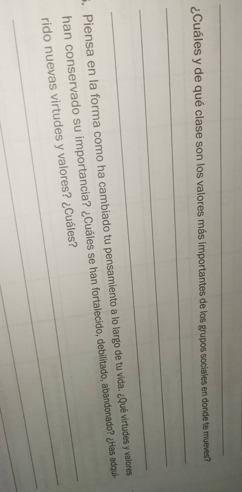 ¿Cuáles y de qué clase son los valores más importantes de los grupos sociales en donde te mueves? 
_ 
_ 
_ 
. Piensa en la forma como ha cambiado tu pensamiento a lo largo de tu vida. ¿Qué virtudes y valores 
han conservado su importancia? ¿Cuáles se han fortalecido, debilitado, abandonado? ¿Has adqui- 
_ 
rido nuevas virtudes y valores? ¿Cuáles? 
_