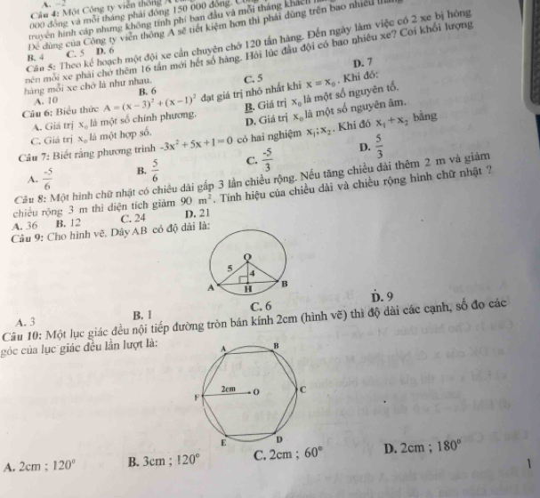 A. -2
Câu 4: Một Công ty viên thông A
000 đồng và mỗi tháng phải đồng 150 000 đòng. C
truyen hình cáp nhưng không tính phí ban đầu và mỗi tháng khál 
Dể dùng của Công ty viên thông A sẽ tiết kiệm hơn thì phải dùng trên bao nhiều III
Câu 5: Theo kể hoạch một đội xe cần chuyên chớ 120 tấn hàng. Đến ngày làm việc có 2 xe bị hông
mên mới xe phải chở thêm 16 tân mới hết số hàng. Hội lúc đầu đội có bao nhiều xe? Coi khổi lượng
B. 4 C. 5 D. 6
hàng mỗi xe chở là như nhau. C. 5 D. 7
Câu 6: Biểu thức A=(x-3)^2+(x-1)^2 B. 6 đạt giá trị nhỏ nhất khi x=x_0. Khi đồ:
A. 10
A. Giả trị x_circ  là một số chính phương, B. Giá trị x_0 là một số nguyên tổ.
C. Giá trị x_o là một hợp số, D. Giá trị x_o là một số nguyên âm.
Câu 7: Biết rằng phương trình -3x^2+5x+1=0 có hai nghiệm x_1;x_2. Khi đó x_1+x_2 bàng
D.  5/3 
A.  (-5)/6  B.  5/6  C.  (-5)/3 
Câu Một hình chữ nhật có chiều dài gắp 3 lần chiều rộng. Nếu tăng chiều đài thêm 2 m và giảm
chiều rộng 3 m thì diện tích giảm 90m^2. Tnh hiệu của chiều dài và chiều rộng hình chữ nhật ?
A. 36 B. 12
Câu 9: Cho hình vẽ. Dây AB có độ đài là: C. 24 D. 21
A. 3 B. 1 D. 9
Câu 10: Một lục giác đều nội tiếp đường tròn bán kính 2cm (hình vẽ) thì độ dài các cạnh, số đo các
góc của lục giác đều lần lượt là:
A. 2cm ; 120° B. 3cm ; 120° C. 2cm ; 60° D. 2cm ; 180°