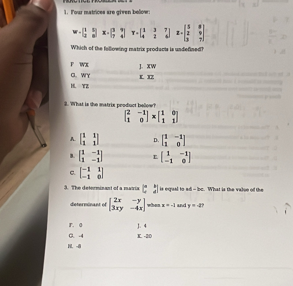 Four matrices are given below:
W=beginbmatrix 1&5 2&8endbmatrix. X=beginbmatrix 3&9 7&4endbmatrix Y=beginbmatrix 1&3&7 4&2&6endbmatrix Z=beginbmatrix 5&8 2&9 3&7endbmatrix
Which of the following matrix products is undefined?
F wx J. XW
G. WY K. XZ
H. YZ
2. What is the matrix product below?
beginbmatrix 2&-1 1&0endbmatrix * beginbmatrix 1&0 1&1endbmatrix
A. beginbmatrix 1&1 1&1endbmatrix D. beginbmatrix 1&-1 1&0endbmatrix
B. beginbmatrix 1&-1 1&-1endbmatrix beginbmatrix 1&-1 -1&0endbmatrix
E.
C. beginbmatrix -1&1 -1&0endbmatrix
3. The determinant of a matrix beginbmatrix a&b c&dendbmatrix is equal to ad - bc. What is the value of the
determinant of beginbmatrix 2x&-y 3xy&-4xendbmatrix when x=-1 and y=-2 ?
F. 0 J. 4
G、 -4 K. -20
H. -8