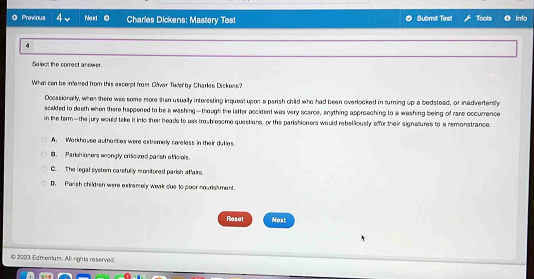 Submit Test
Previous 4 Next Charles Dickens: Mastery Test Tools Info
4
Select the correct answer.
What can be inferred from this excerpt from Oliver Twist by Charles Dickens?
Occasionally, when there was some more than usually interesting inquest upon a parish child who had been overlooked in turning up a bedstead, or inadvertently
scalded to death when there happened to be a washing—though the latter accident was very scarce, anything approaching to a washing being of rare occurrence
in the farm—the jury would take it into their heads to ask troublesome questions, or the parishioners would rebelliously affix their signatures to a remonstrance.
A. Workhouse authorities were extremely careless in their duties.
B. Parishioners wrongly criticized parish officials.
C. The legal system carefully monitored parish affairs.
D. Parish children were extremely weak due to poor nourishment.
Reset Next
2023 Edmentum. All rights reserved.