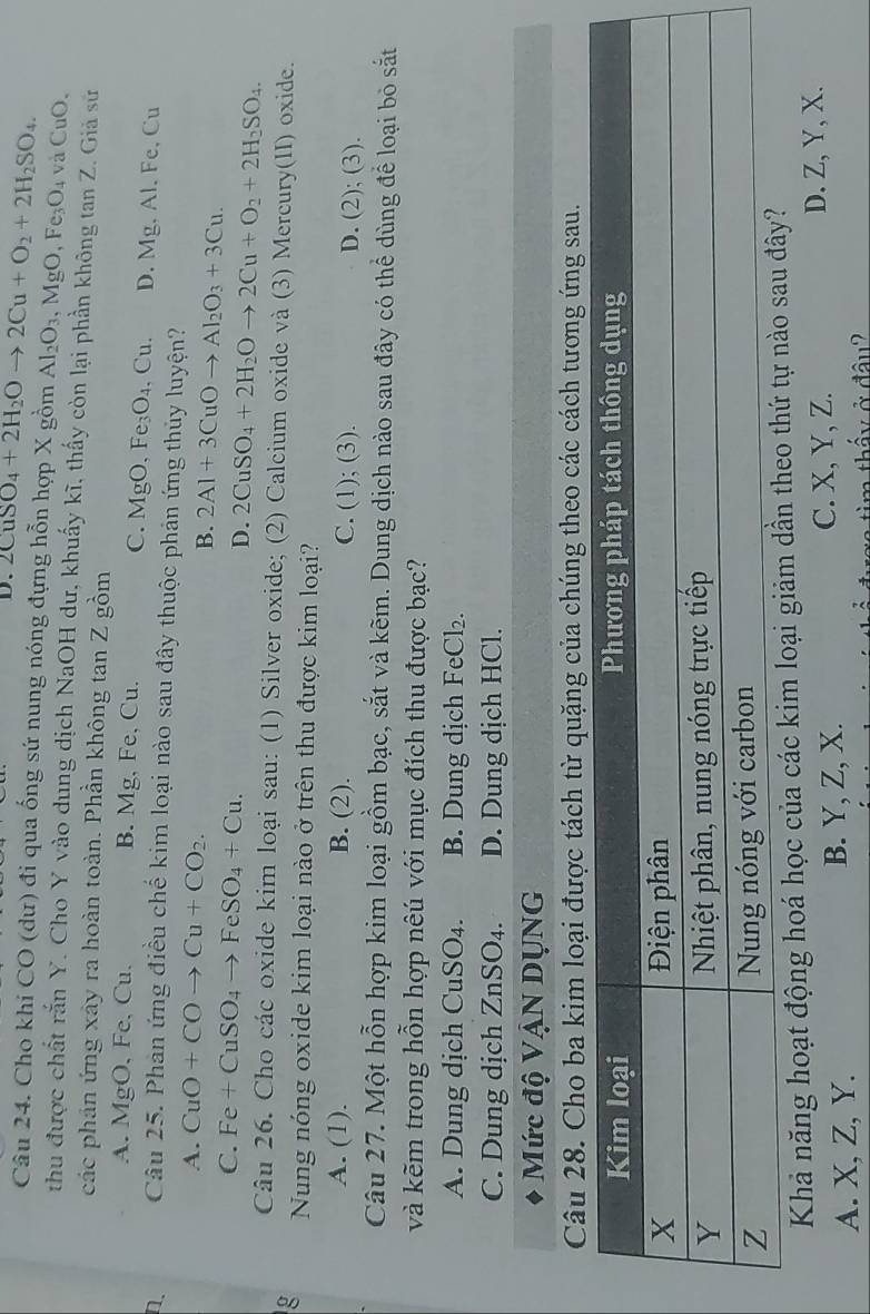 D. 2CuSO_4+2H_2Oto 2Cu+O_2+2H_2SO_4.
Câu 24. Cho khi CO (dư) đi qua ống sứ nung nóng đựng hỗn hợp X gồm Al_2O_3,MgO,Fe_3O_4 và C 10 ).
thu được chất rắn Y. Cho Y vào dung dịch NaOH dư, khuấy kĩ, thấy còn lại phần không tan Z. Giả sử
các phản ứng xây ra hoàn toàn. Phần không tan Z gồm
A. MgO, Fe, Cu. B. Mg, Fe, Cu. C. MgO,Fe_3O_4. Cu D. Mg,Al.Fe,Cu
n Câu 25. Phản ứng điều chế kim loại nào sau đây thuộc phản ứng thủy luyện?
A. CuO+COto Cu+CO_2.
B. 2Al+3CuOto Al_2O_3+3Cu.
C. Fe+CuSO_4to FeSO_4+Cu.
D. 2CuSO_4+2H_2Oto 2Cu+O_2+2H_2SO_4.
Câu 26. Cho các oxide kim loại sau: (1) Silver oxide; (2) Calcium oxide và (3) Mercury(II) oxide.
g Nung nóng oxide kim loại nào ở trên thu được kim loại?
A. (1). B. (2). C. (1); (3). D. (2); (3).
Câu 27. Một hỗn hợp kim loại gồm bạc, sắt và kẽm. Dung dịch nào sau đây có thể dùng để loại bỏ sắt
và kẽm trong hỗn hợp nêú với mục đích thu được bạc?
A. Dung dịch CuSO_4. B. Dung dịch FeCl_2.
C. Dung dịch ZnSO_4. D. Dung dịch HCl.
Mức độ VậN DụNG
Câu 28. Cho ba kim loại được tách từ quặng của chúng theo các cách tương ứng sau.
Khả năng hoạt động hoá học của các kim loại giảm dần th
C. X, Y, Z.
A. X, Z, Y. B. Y, Z, X. D. Z, Y, X.
ấ y  ở đâu