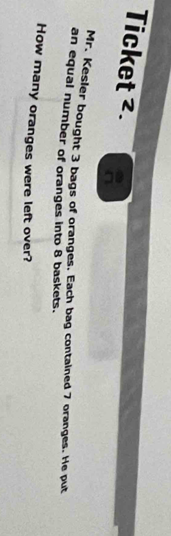 Ticket ². 
Mr. Kesier bought 3 bags of oranges. Each bag contained 7 oranges. He put 
an equal number of oranges into 8 baskets. 
How many oranges were left over?