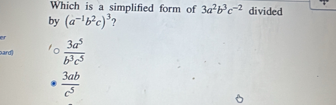 Which is a simplified form of 3a^2b^3c^(-2) divided
by (a^(-1)b^2c)^3 ?
er
ard)
 3a^5/b^3c^5 
 3ab/c^5 