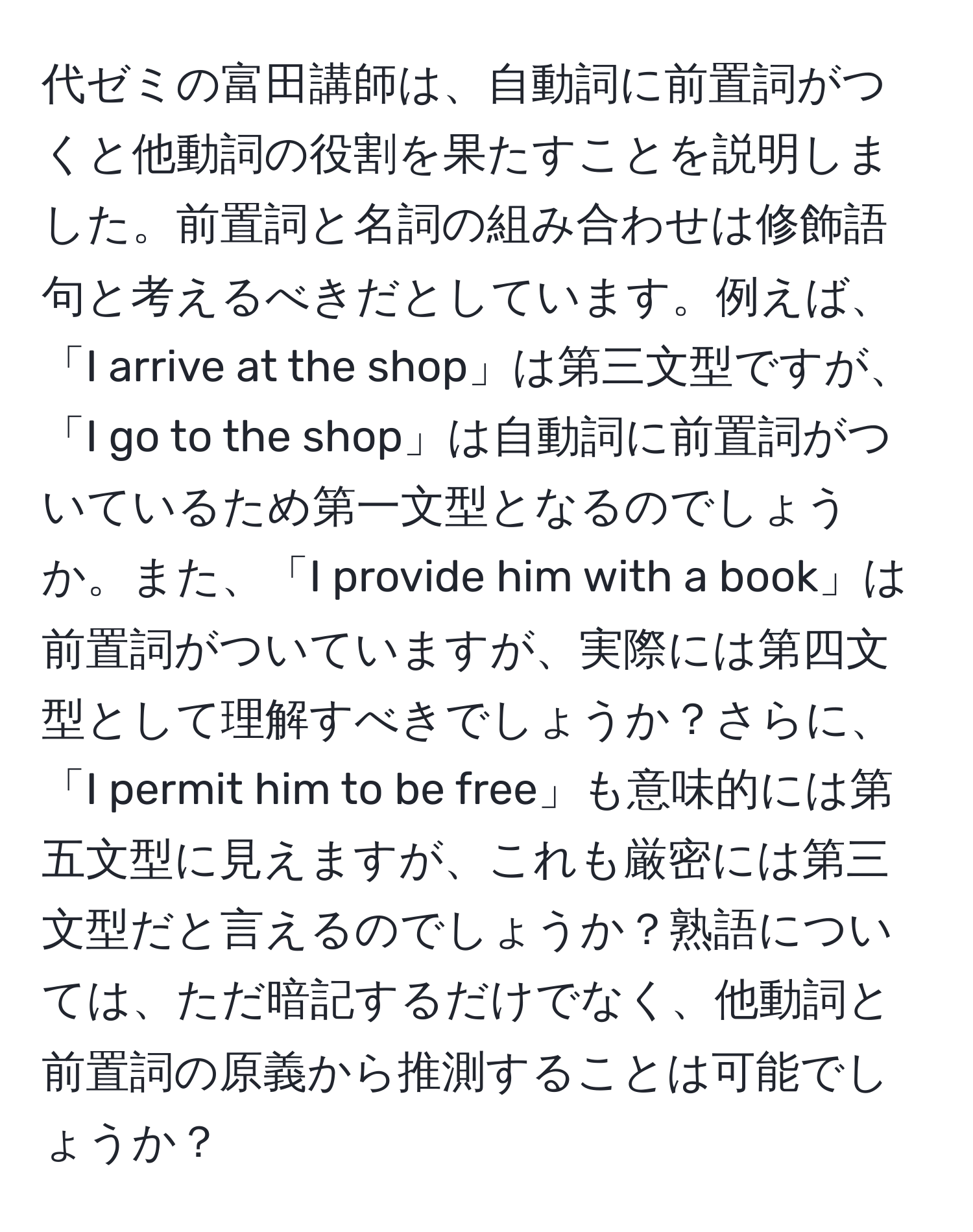 代ゼミの富田講師は、自動詞に前置詞がつくと他動詞の役割を果たすことを説明しました。前置詞と名詞の組み合わせは修飾語句と考えるべきだとしています。例えば、「I arrive at the shop」は第三文型ですが、「I go to the shop」は自動詞に前置詞がついているため第一文型となるのでしょうか。また、「I provide him with a book」は前置詞がついていますが、実際には第四文型として理解すべきでしょうか？さらに、「I permit him to be free」も意味的には第五文型に見えますが、これも厳密には第三文型だと言えるのでしょうか？熟語については、ただ暗記するだけでなく、他動詞と前置詞の原義から推測することは可能でしょうか？