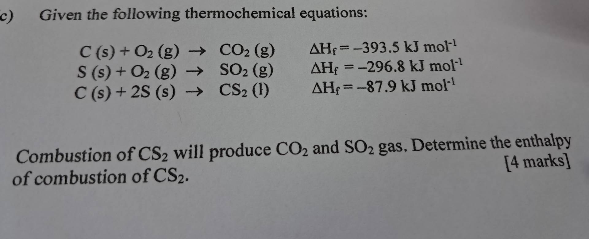 Given the following thermochemical equations:
C(s)+O_2(g)to CO_2(g)
△ H_f=-393.5kJmol^(-1)
S(s)+O_2(g)to SO_2(g)
△ H_f=-296.8kJmol^(-1)
C(s)+2S(s)to CS_2(l)
△ H_f=-87.9kJmol^(-1)
Combustion of CS_2 will produce CO_2 and SO_2 gas. Determine the enthalpy 
of combustion of CS_2. [4 marks]