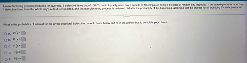 A manufacturing process produces, on average, 5 defective items out of 100. To control quality, each day a sample of 10 completed items is selected at random and inspected. If the sample produces more than
1 defective item, then the whole day 's output is inspected, and the manufacturing process is reviewed. What is the probability of this happening, assuming that the process is still producing 5% defective items?
What is the probability of interest for the given situation? Select the correct choice below and fill in the answer box to complete your choice.
A. P(x=□
B. P(x≤ □ )
C. P(x
D. P(x≥ □ )
E. P(x>□ )