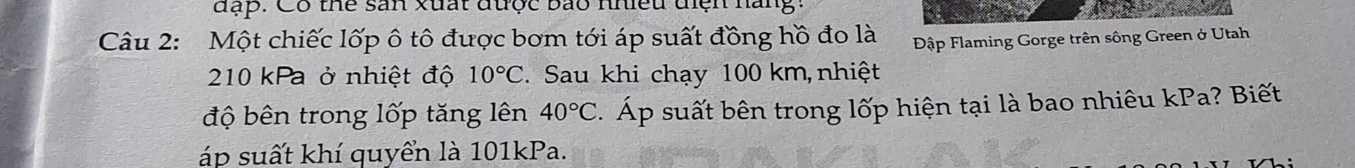 đặp. Có thể sản xuất được bão nhiều điện hang: 
Câu 2: Một chiếc lốp ô tô được bơm tới áp suất đồng hồ đo là Đập Flaming Gorge trên sông Green ở Utah
210 kPa ở nhiệt độ 10°C. Sau khi chạy 100 km,nhiệt 
độ bên trong lốp tăng lên 40°C. Áp suất bên trong lốp hiện tại là bao nhiêu kPa? Biết 
áp suất khí quyển là 101kPa.
