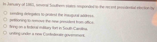 In January of 1861, several Southern states responded to the recent presidential election by
sending delegates to protest the inaugural address.
petitioning to remove the new president from office.
firing on a federal military fort in South Carolina.
uniting under a new Confederate government.