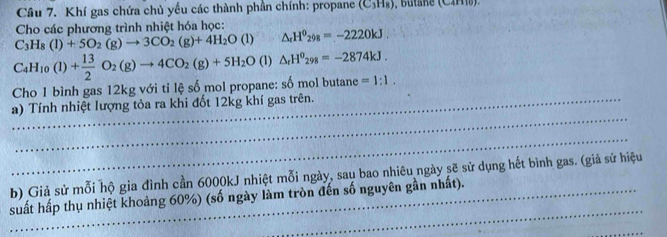 Khí gas chứa chủ yếu các thành phần chính: propane (C_3H_8)
Cho các phương trình nhiệt hóa học:
C_3H_8(l)+5O_2(g)to 3CO_2(g)+4H_2O(l)△ _rH^0_298=-2220kJ.
C_4H_10(l)+ 13/2 O_2(g)to 4CO_2(g)+5H_2O(l)△ _rH^0_298=-2874kJ. 
Cho 1 bình gas 12kg với tỉ lệ số mol propane: số mol butane =1:1. 
_ 
a) Tính nhiệt lượng tỏa ra khi đốt 12kg khí gas trên. 
_ 
b) Giả sử mỗi hộ gia đình cần 6000kJ nhiệt mỗi ngày, sau bao nhiêu ngày sẽ sử dụng hết bình gas. (giả sử hiệu 
_ 
_suất hấp thụ nhiệt khoảng 60%) (số ngày làm tròn đến số nguyên gần nhất). 
_