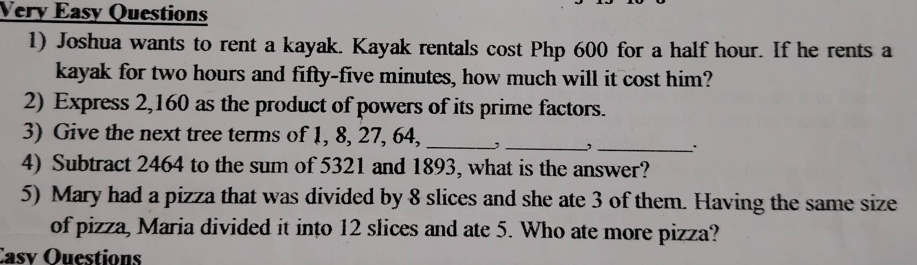 Very Easy Questions 
1) Joshua wants to rent a kayak. Kayak rentals cost Php 600 for a half hour. If he rents a 
kayak for two hours and fifty-five minutes, how much will it cost him? 
2) Express 2,160 as the product of powers of its prime factors. 
_ 
3) Give the next tree terms of 1, 8, 27, 64,_ 
_ 
4) Subtract 2464 to the sum of 5321 and 1893, what is the answer? 
5) Mary had a pizza that was divided by 8 slices and she ate 3 of them. Having the same size 
of pizza, Maria divided it into 12 slices and ate 5. Who ate more pizza? 
Casv Ouestions