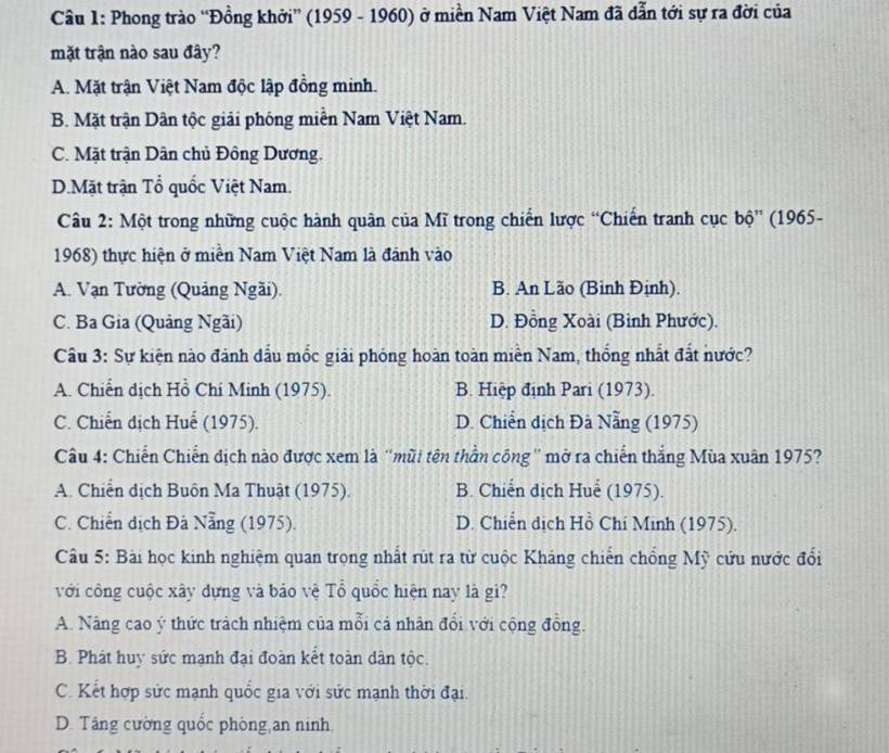 Phong trào “Đồng khởi” (1959 - 1960) ở miền Nam Việt Nam đã dẫn tới sự ra đời của
mặt trận nào sau đây?
A. Mặt trận Việt Nam độc lập đồng minh.
B. Mặt trận Dân tộc giải phóng miền Nam Việt Nam.
C. Mặt trận Dân chủ Đồng Dương.
D.Mặt trận Tổ quốc Việt Nam.
Câu 2: Một trong những cuộc hành quân của Mĩ trong chiến lược “Chiến tranh cục bộ” (1965-
1968) thực hiện ở miền Nam Việt Nam là đánh vào
A. Vạn Tường (Quảng Ngãi). B. An Lão (Bình Định).
C. Ba Gia (Quảng Ngãi) D. Đồng Xoài (Bình Phước).
Câu 3: Sự kiện nào đánh dấu mốc giải phóng hoàn toàn miền Nam, thống nhất đất nước?
A. Chiến dịch Hồ Chí Minh (1975). B. Hiệp định Pari (1973).
C. Chiến dịch Huế (1975). D. Chiến dịch Đà Nẵng (1975)
Câu 4: Chiến Chiến dịch nào được xem là 'mũi tên thần công'' mở ra chiến thắng Mùa xuân 1975?
A. Chiến dịch Buôn Ma Thuật (1975). B. Chiến dịch Huể (1975).
C. Chiến dịch Đã Nẵng (1975). D. Chiến dịch Hồ Chí Minh (1975).
Câu 5: Bài học kinh nghiệm quan trọng nhất rút ra từ cuộc Kháng chiến chống Mỹ cứu nước đổi
với công cuộc xây dựng và bảo vệ Tổ quốc hiện nay là gì?
A. Nâng cao ý thức tràch nhiệm của mỗi cá nhân đổi với cộng đồng.
B. Phát huy sức mạnh đại đoàn kết toàn dân tộc.
C. Kết hợp sức mạnh quốc gia với sức mạnh thời đại.
D. Tăng cường quốc phòng an ninh