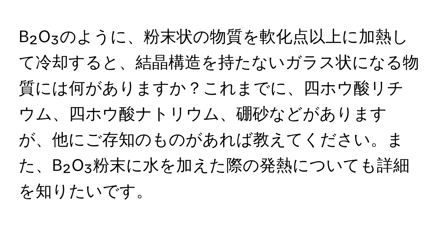B₂O₃のように、粉末状の物質を軟化点以上に加熱して冷却すると、結晶構造を持たないガラス状になる物質には何がありますか？これまでに、四ホウ酸リチウム、四ホウ酸ナトリウム、硼砂などがありますが、他にご存知のものがあれば教えてください。また、B₂O₃粉末に水を加えた際の発熱についても詳細を知りたいです。
