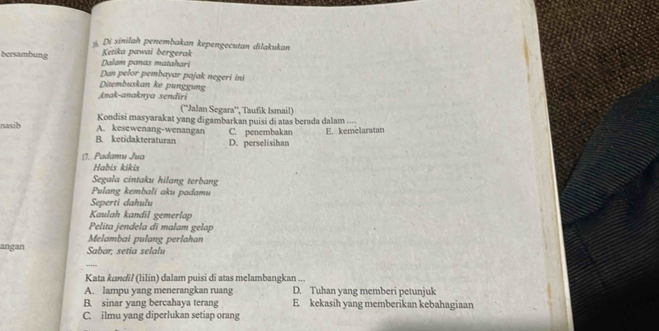 Di sīnilah penembakan kepengecutan dilakukan
Kétika pawai bergerak
bersambung Dalam panas matahari
Dan pelor pembayar pajak negeri ini
Ditembuskan ke punggung
Anak-anaknya sendiri
(“Jalan Segara’, Taufik Ismail)
Kondisi masyarakat yang digambarkan puisi di atas berada dalam .
nasib C. penembakan E. kemelaratan
A. kesewenang-wenangan
B. ketidakteraturan D. perselisihan
11. Padamu Jua
Habis kikis
Segala cintaku hilang terbang
Pulang kembali aku padamu
Seperti dahulu
Kaulah kandil gemerlap
Pelita jendela di malam gelap
Melambai pulang perlahan
angan Sabar, setia selalu
_
Kata kɑndil (lilin) dalam puisi di atas melambangkan ...
A. lampu yang menerangkan ruang D. Tuhan yang memberi petunjuk
B. sinar yang bercahaya terang E kekasih yang memberikan kebahagiaan
C. ilmu yang diperlukan setiap orang