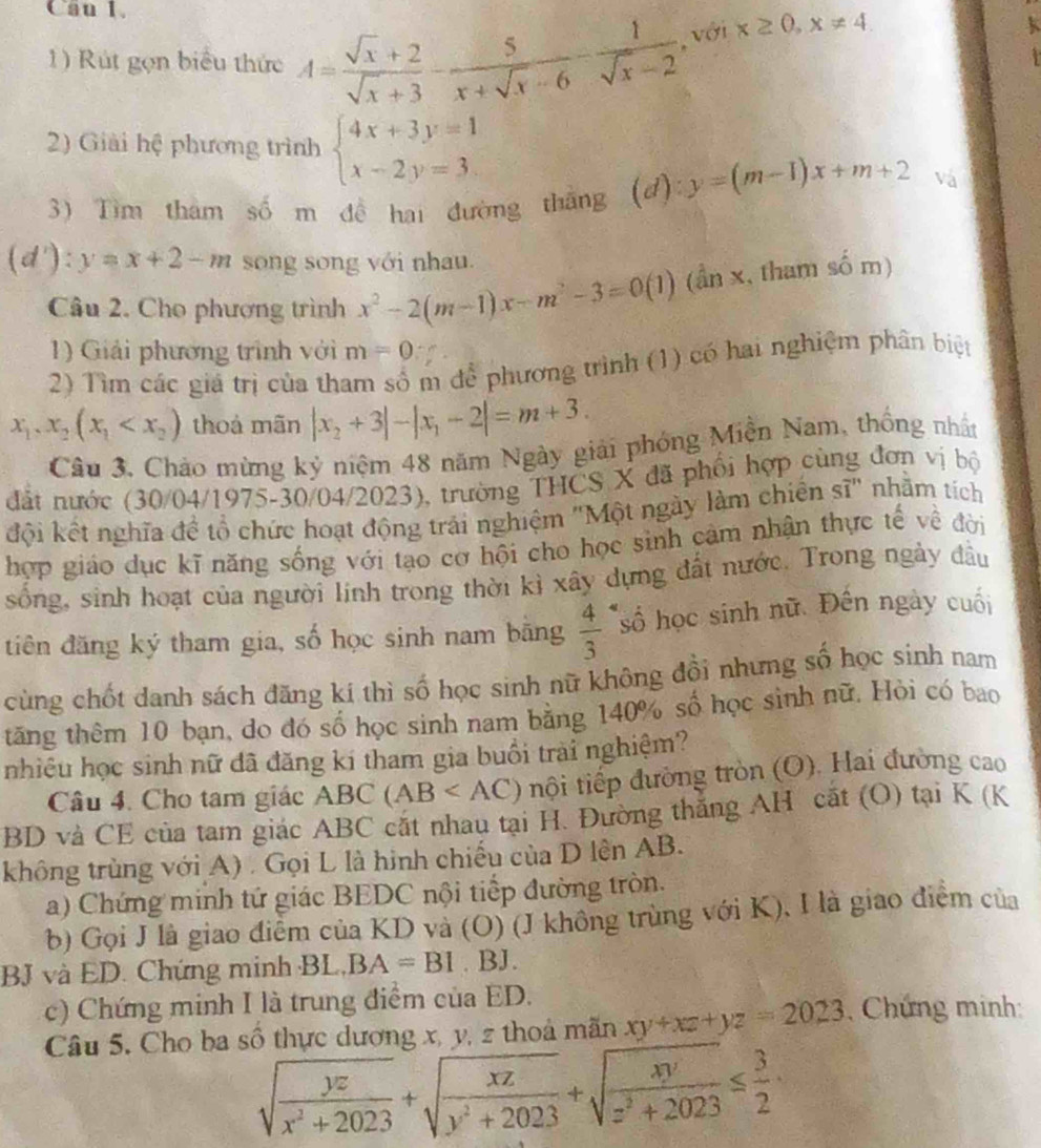 Can 1.
1) Rút gọn biểu thức A= (sqrt(x)+2)/sqrt(x)+3 - 5/x+sqrt(x)-6 - 1/sqrt(x)-2  , với x≥ 0,x!= 4
k
  
2) Giải hệ phương trình beginarrayl 4x+3y=1 x-2y=3endarray.
3) Tìm tham số m đề hai đường thắng (d) y=(m-1)x+m+2 và
(d'):y=x+2-m song song với nhau.
Câu 2. Cho phương trình x^2-2(m-1)x-m^2-3=0(1) (ần x, tham số m)
1) Giải phương trình với m=0
2) Tìm các giá trị của tham số m để phương trình (1) có hai nghiệm phân biệt
x_1,x_2(x_1 thoả mãn |x_2+3|-|x_1-2|=m+3.
Câu 3, Chảo mừng kỷ niệm 48 năm Ngày giải phóng Miền Nam, thống nhất
đất nước (30/04/1975-30/04/2023), trường THCS X đã phối hợp cùng đơn vị bộ
đội kết nghĩa để tổ chức hoạt động trải nghiệm "Một ngày làm chiến sĩ" nhằm tích
hợp giáo dục kĩ năng sống với tạo cơ hội cho học sinh cảm nhận thực tế về đời
sống, sinh hoạt của người linh trong thời kì xây dựng đất nước. Trong ngày đầu
điên đăng ký tham gia, số học sinh nam bằng  4/3  *số học sinh nữ. Đên ngày cuối
cùng chốt danh sách đăng kí thì số học sinh nữ không đồi nhưng số học sinh nam
tăng thêm 10 bạn, do đó số học sinh nam bằng 140% số học sinh nữ. Hòi có bao
nhiêu học sinh nữ đã đăng ki tham gia buồi trai nghiệm?
Câu 4. Cho tam giác ABC (AB nội tiếp đường tròn (O). Hai đường cao
BD và CE của tam giác ABC cắt nhau tại H. Đường thăng AH cất (O) tại K (K
không trùng với A) . Gọi L là hình chiếu của D lên AB.
a) Chứng minh tứ giác BEDC nội tiếp đường tròn.
b) Gọi J là giao điểm của KD và (O) (J không trùng với K), I là giao điểm của
BJ và ED. Chứng minh BL. BA=BI. BJ.
c) Chứng minh I là trung điểm của ED.
Câu 5. Cho ba số thực dương x, y, z thoá mãn xy+xz+yz=2023 , Chứng minh:
sqrt(frac yz)x^2+2023+sqrt(frac xz)y^2+2023+sqrt(frac xy)z^2+2023≤  3/2 .