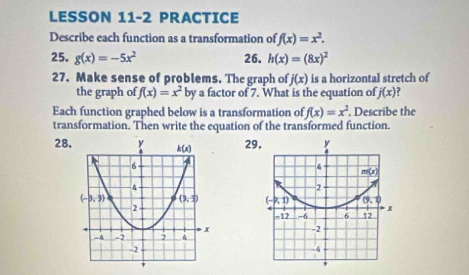 LESSON 11-2 PRACTICE
Describe each function as a transformation of f(x)=x^2.
25. g(x)=-5x^2 26. h(x)=(8x)^2
27. Make sense of problems. The graph of j(x) is a horizontal stretch of
the graph of f(x)=x^2 by a factor of 7. What is the equation of j(x)
Each function graphed below is a transformation of f(x)=x^2. Describe the
transformation. Then write the equation of the transformed function.
28.29