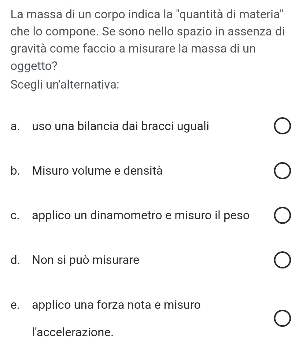 La massa di un corpo indica la ''quantità di materia'
che lo compone. Se sono nello spazio in assenza di
gravità come faccio a misurare la massa di un
oggetto?
Scegli un'alternativa:
a. uso una bilancia dai bracci uguali
b. Misuro volume e densità
c. applico un dinamometro e misuro il peso
d. Non si può misurare
e. applico una forza nota e misuro
l'accelerazione.