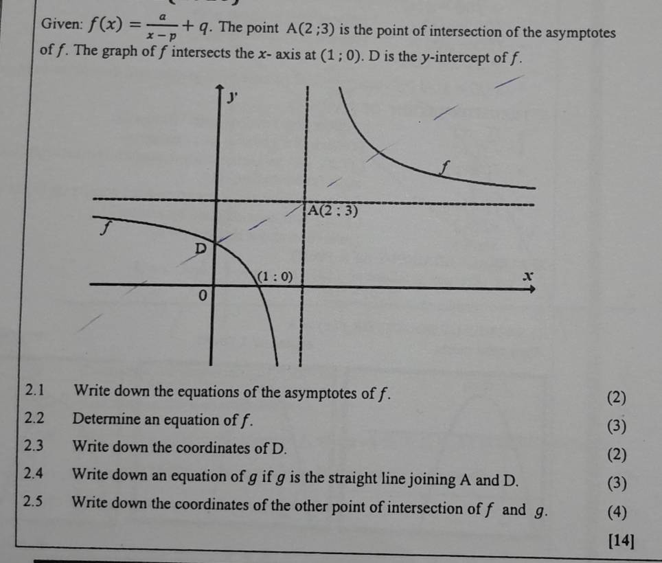 Given: f(x)= a/x-p +q. The point A(2;3) is the point of intersection of the asymptotes
of f. The graph of f intersects the x- axis at (1;0). D is the y-intercept of f.
2.1 Write down the equations of the asymptotes of f. (2)
2.2  Determine an equation of f.
(3)
2.3 Write down the coordinates of D.
(2)
2.4 Write down an equation of g if g is the straight line joining A and D.
(3)
2.5 Write down the coordinates of the other point of intersection of f and g. (4)
[14]