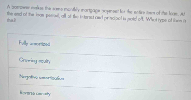 A borrower makes the same monthly mortgage payment for the entire term of the loan. At
the end of the loan period, all of the interest and principal is paid off. What type of loan is
this?
Fully amortized
Growing equity
Negative amortization
Reverse annuity