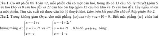 Có 40 phiếu thi Toán 12, mỗi phiếu chi có một câu hỏi, trong đó có 13 câu hỏi lý thuyết (gồm 5
hâu hỏi khó và 8 câu hỏi dể) và 27 câu hỏi bài tập (gồm 12 câu hỏi khó và 15 câu hỏi dể). Lầy ngẫu nhiên
ra một phiếu. Tìm xác suất rút được câu hỏi lý thuyết khó. Làm tròn kết quả đến chữ số thập phân thứ 2.
Cầu 2. Trong không gian Oxyz, cho mặt phẳng (α): ax+by+cz+10=0. Biết mặt phẳng (α) chứa hai
lường thẳng d:beginarrayl x=-1+t y=2+2tvad':beginarrayl x=-1+2t y=4+2t z=-1-tendarray.. Khi đó a+b+c bằng: