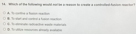 Which of the following would not be a reason to create a controlled-fusion reactor?
A. To confine a fission reaction
B. To start and control a fusion reaction
C. To eliminate radioactive waste materials
D. To utilize resources already available