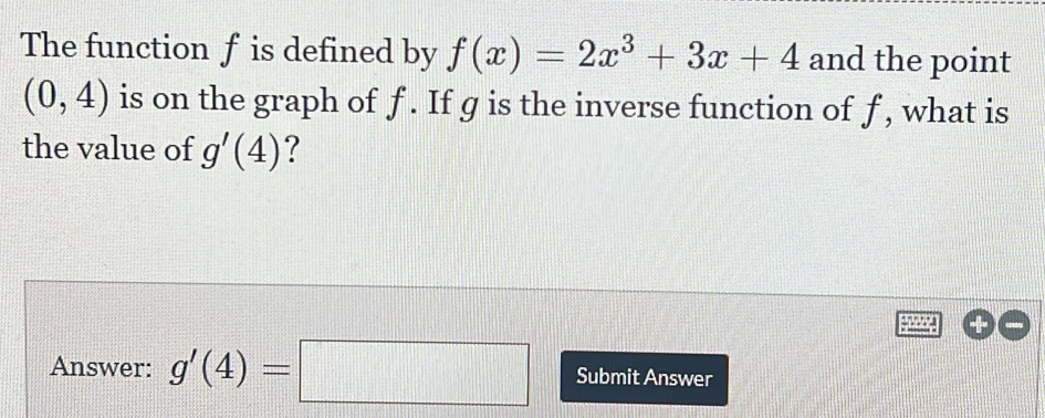 The function f is defined by f(x)=2x^3+3x+4 and the point
(0,4) is on the graph of f. If g is the inverse function of f, what is 
the value of g'(4) ? 
Answer: g'(4)=□ Submit Answer