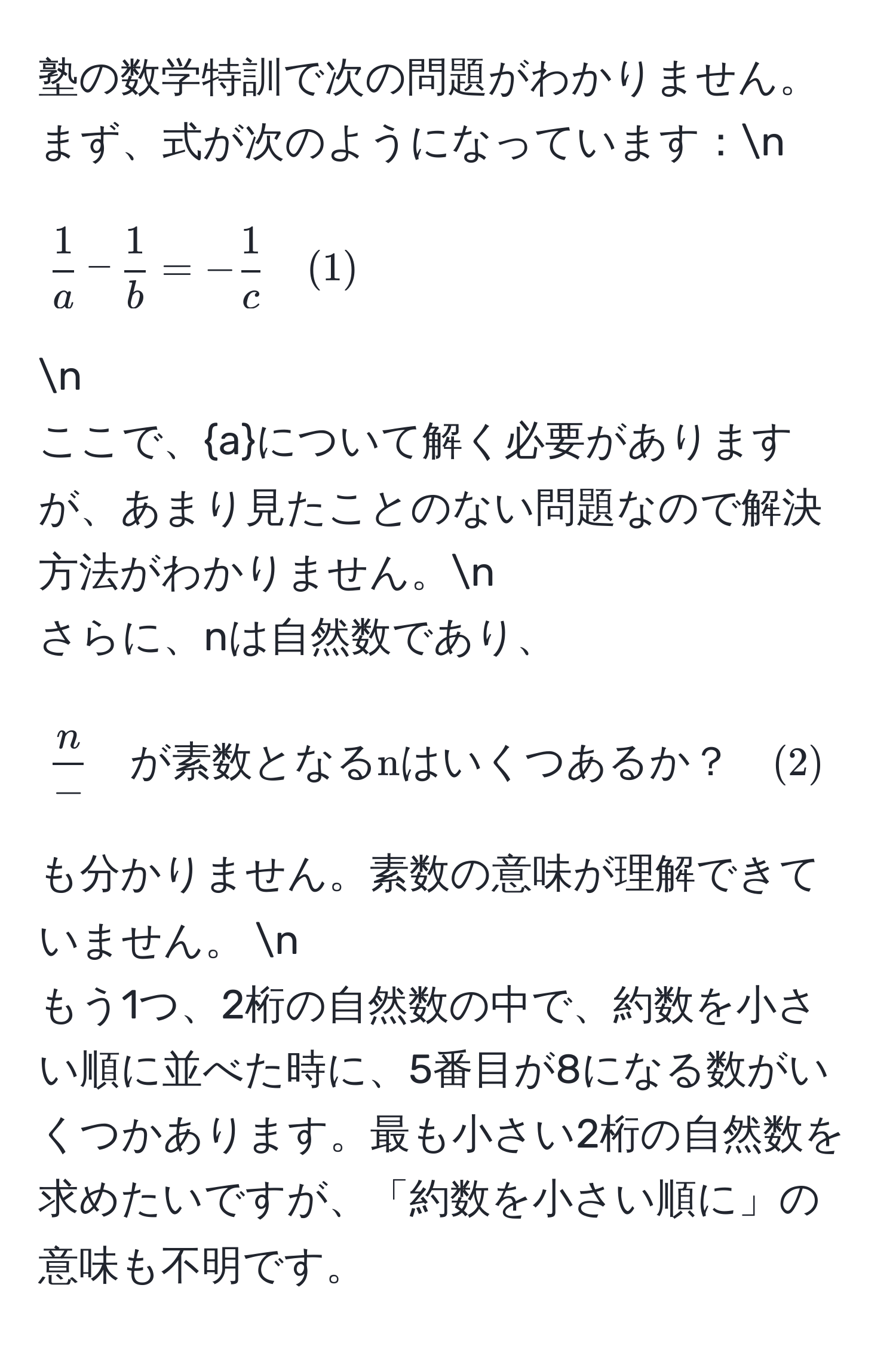 塾の数学特訓で次の問題がわかりません。まず、式が次のようになっています：n
[ 1/a  -  1/b  = - 1/c  quad (1)]  n
ここで、aについて解く必要がありますが、あまり見たことのない問題なので解決方法がわかりません。n
さらに、nは自然数であり、[ n/-  quad が素数となるnはいくつあるか？ quad (2)] も分かりません。素数の意味が理解できていません。 n
もう1つ、2桁の自然数の中で、約数を小さい順に並べた時に、5番目が8になる数がいくつかあります。最も小さい2桁の自然数を求めたいですが、「約数を小さい順に」の意味も不明です。