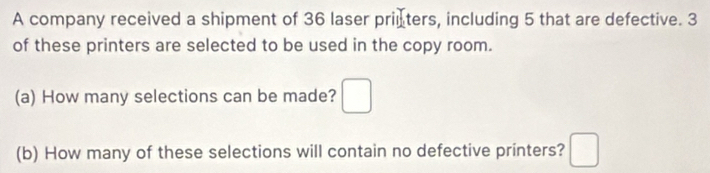 A company received a shipment of 36 laser priuters, including 5 that are defective. 3
of these printers are selected to be used in the copy room. 
(a) How many selections can be made? □ 
(b) How many of these selections will contain no defective printers? □