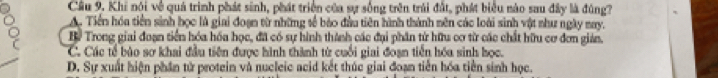 Khi nói về quả trình phát sinh, phát triển của sự sống trên trái đất, phát biểu nào sau đây là đúng?
A. Tiền hóa tiền sinh học là giai đoạn từ những tế bảo đầu tiên hành thành nên các loài sinh vật như ngày may.
By Trong giai đoạn tiền hóa hóa học, đã có sự hình thành các đại phân từ hữu cơ từ các chất hữu cơ đơn gián.
C. Các tế bào sơ khai đầu tiên được hình thành từ cuối giai đoạn tiền hóa sinh học.
D. Sự xuất hiện phần tử protein và nucleic acid kết thúc giai đoạn tiến hóa tiền sinh học.