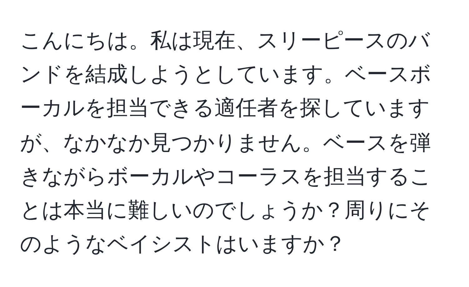 こんにちは。私は現在、スリーピースのバンドを結成しようとしています。ベースボーカルを担当できる適任者を探していますが、なかなか見つかりません。ベースを弾きながらボーカルやコーラスを担当することは本当に難しいのでしょうか？周りにそのようなベイシストはいますか？