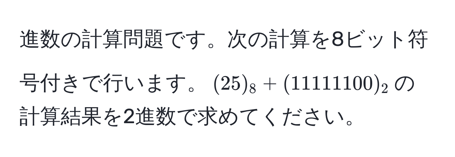 進数の計算問題です。次の計算を8ビット符号付きで行います。$(25)_8 + (11111100)_2$の計算結果を2進数で求めてください。