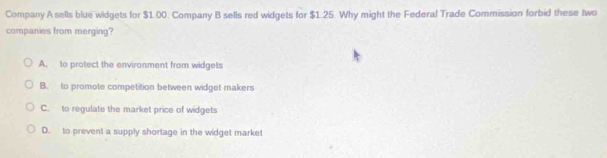 Company A sells blue widgets for $1.00. Company B sells red widgets for $1.25. Why might the Federal Trade Commission forbid these two
companies from merging?
A. to protect the environment from widgets
B. to promote competition between widget makers
C. to regulate the market price of widgets
D. to prevent a supply shortage in the widget market