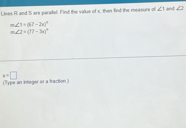 Lines R and S are parallel. Find the value of x, then find the measure of ∠ 1 and ∠ 2.
m∠ 1=(67-2x)^circ 
m∠ 2=(77-3x)^circ 
x=□
(Type an integer or a fraction.)