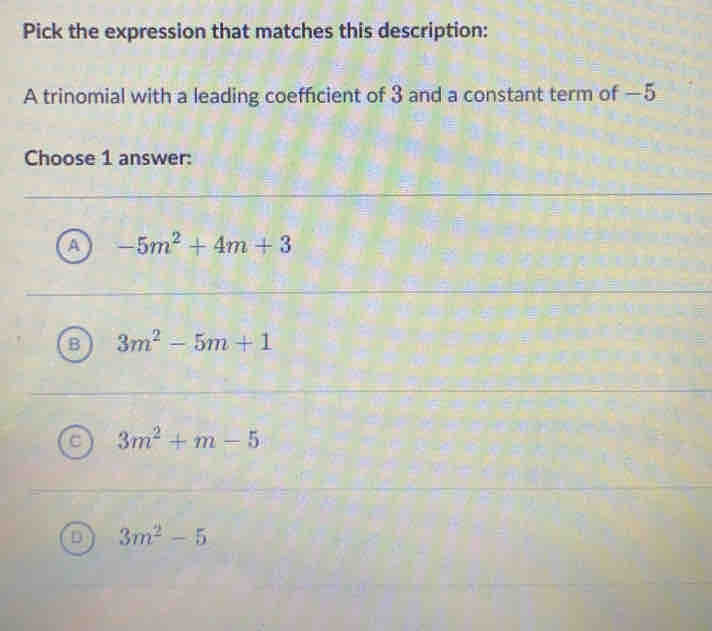 Pick the expression that matches this description:
A trinomial with a leading coefficient of 3 and a constant term of —5
Choose 1 answer:
A -5m^2+4m+3
B 3m^2-5m+1
3m^2+m-5
D 3m^2-5