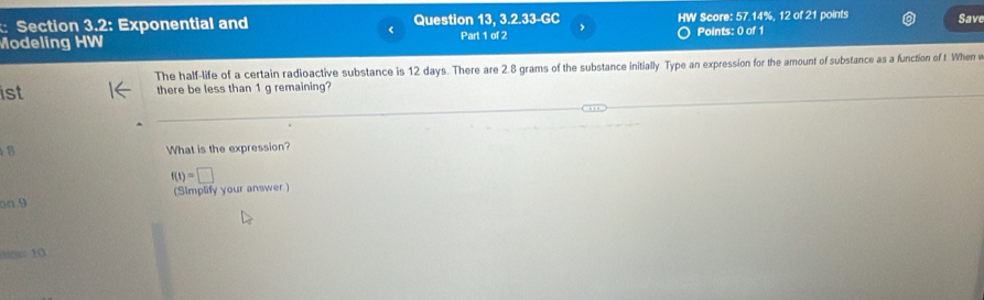 Section 3.2: Exponential and Question 13, 3.2.33-GC HW Score: 57.14%, 12 of 21 points Save 
Modeling HW Part 1 of 2 , Points: 0 of 1 
The half-life of a certain radioactive substance is 12 days. There are 2.8 grams of the substance initially Type an expression for the amount of substance as a function of t. When v
ist there be less than 1 g remaining? 
8 What is the expression?
f(t)=□
(Simplify your answer) 
o□ 9 
er 10