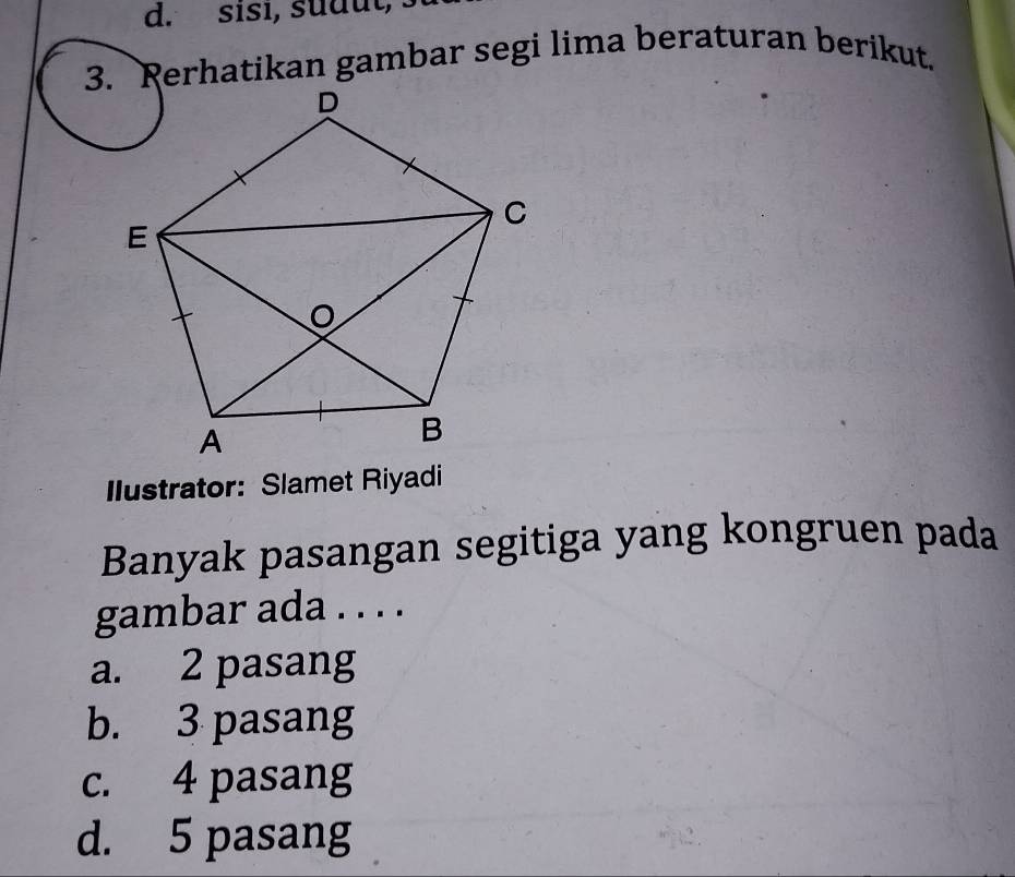 sisi, sudut, 
3. Rerhatikan gambar segi lima beraturan berikut.
Ilustrator: Slamet Riyadi
Banyak pasangan segitiga yang kongruen pada
gambar ada . . . .
a. 2 pasang
b. 3 pasang
c. 4 pasang
d. 5 pasang