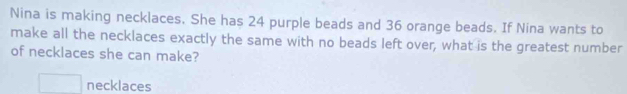 Nina is making necklaces. She has 24 purple beads and 36 orange beads. If Nina wants to 
make all the necklaces exactly the same with no beads left over, what is the greatest number 
of necklaces she can make? 
necklaces