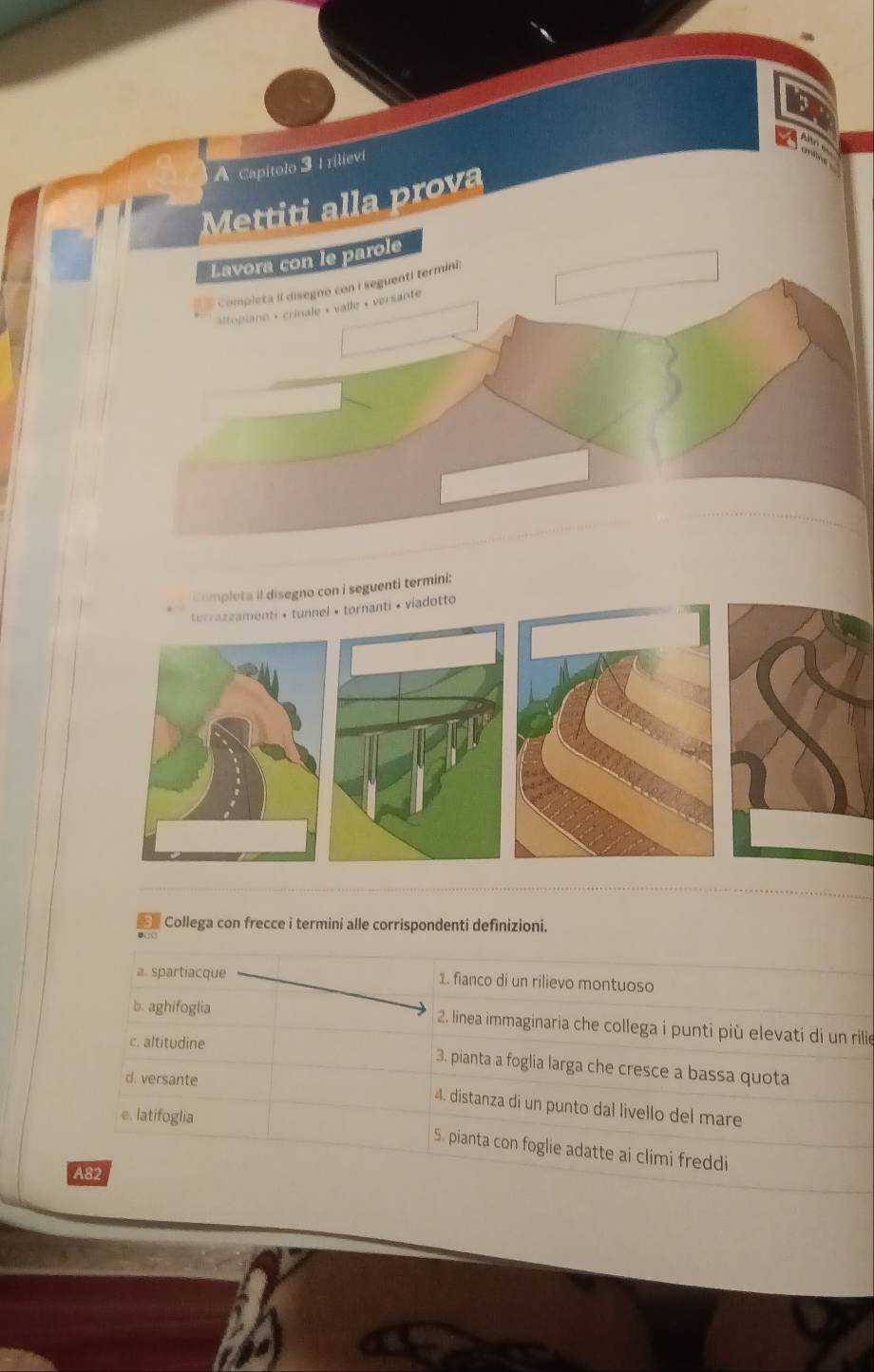 A Capitolo 3 1 rilievi 
Mettiti alla prova 
Lavora con le parole 
Completa il disegno con i seguenti termini; 
sitopiano + crinale « valle « versante 
Completa il disegno con i seguenti termini: 
terrazzamenti • tunnel • tornanti • viadotto 
Collega con frecce i termini alle corrispondenti definizioni. 
a. spartiacque 1. fianco di un rilievo montuoso 
b. aghifoglia 2. linea immaginaria che collega i punti più elevati di un rilie 
c. altitudine 
3. pianta a foglia larga che cresce a bassa quota 
d. versante 
4. distanza di un punto dal livello del mare 
e. latifoglia 5. pianta con foglie adatte ai climi freddi 
A82