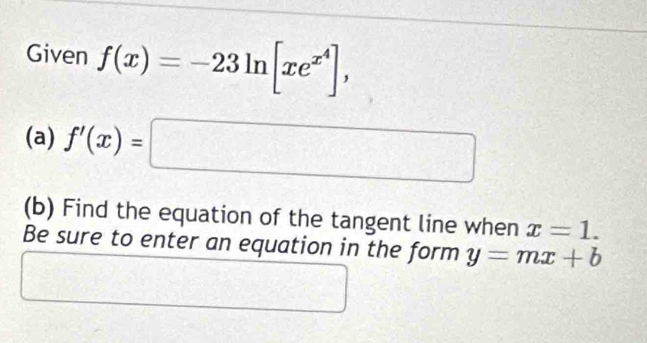 Given f(x)=-23ln [xe^(x^4)], 
(a) f'(x)=□
(b) Find the equation of the tangent line when x=1. 
Be sure to enter an equation in the form y=mx+b