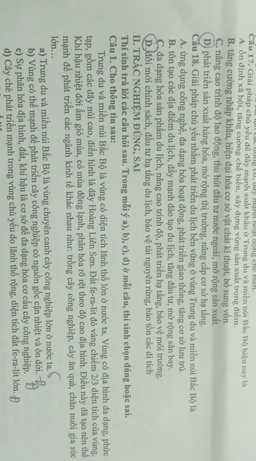 do ng có, đay mạnh hoạt động chế biến.
Cầu 17. Giải pháp chủ yếu đề đầy mạnh xuất khẩu ở Trung du và miền núi Bắc Bộ hiện nay là
A. ổn định xã hội, tăng cường chế biến, xây dựng vùng sản xuất trọng điểm.
B. tăng cường nhập khâu, hiện đại hóa cơ sở vật chất kĩ thuật, bổ sung vốn.
C. nâng cao trình độ lao động, thu hút đầu tư nước ngoài, mở rộng sản xuất.
D) phát triển sản xuất hàng hóa, mở rộng thị trường, nâng cấp cơ sở hạ tầng.
Cầu 18. Giải pháp chủ yếu nhằm phát triển du lịch bền vững ở vùng Trung du và miền núi Bắc Bộ là
A. ứng dụng công nghệ, đa dạng hóa hoạt động, phát triển giao thông, tăng cơ sở lưu trú.
B. tôn tạo các địa điểm du lịch, đầy mạnh đào tạo du lịch, tăng đầu tư, mở rộng sân bay.
C.đa dạng hóa sản phầm du lịch, nâng cao trình độ, phát triển hạ tầng, bảo yệ môi trường.
D. đổi mới chính sách, đầu tư hạ tầng du lịch, bảo vệ tài nguyên rừng, bảo tồn các di tích
II. TRÁC NGHIỆM ĐÚNG, SAI
Thí sinh trả lời các câu hỏi sau. Trong mỗi ý a), b), c), d) ở mỗi câu, thí sinh chọn đúng hoặc sai.
Câu 1. Cho thông tin sau:
Trung du và miền núi Bắc Bộ là vùng có diện tích lãnh thổ lớn ở nước ta. Vùng có địa hình đa dạng, phức
tạp, gồm các dãy núi cao, điển hình là dãy Hoàng Liên Sơn. Đất fe-ra-lit đỏ vàng chiếm 2/3 diện tích của vùng.
Khí hậu nhiệt đới ẩm gió mùa, có mùa đông lạnh, phân hóa rõ rệt theo độ cao địa hình. Điều này đã tạo nên thế
mạnh để phát triển các ngành kinh tế khác nhau như: trồng cây công nghiệp, cây ăn quả, chăn nuôi gia súc
lón..
a) Trung du và miền núi Bắc Bộ là vùng chuyên canh cây công nghiệp lớn ở nước ta.
b) Vùng có thế mạnh để phát triển cây công nghiệp có nguồn gốc cận nhiệt và ôn đới.
c) Sự phân hóa địa hình, đất, khí hậu là cơ sở đề đa dạng hóa cơ cấu cây công nghiệp.
d) Cây chè phát triển mạnh trong vùng chủ yếu do lãnh thổ rộng, diện tích đất fe-ra-lit lớn.