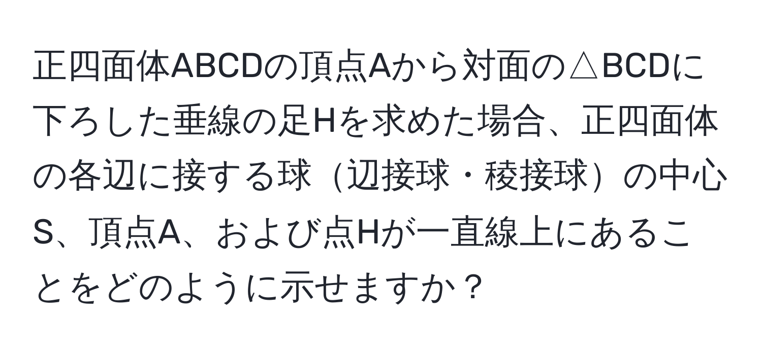 正四面体ABCDの頂点Aから対面の△BCDに下ろした垂線の足Hを求めた場合、正四面体の各辺に接する球辺接球・稜接球の中心S、頂点A、および点Hが一直線上にあることをどのように示せますか？