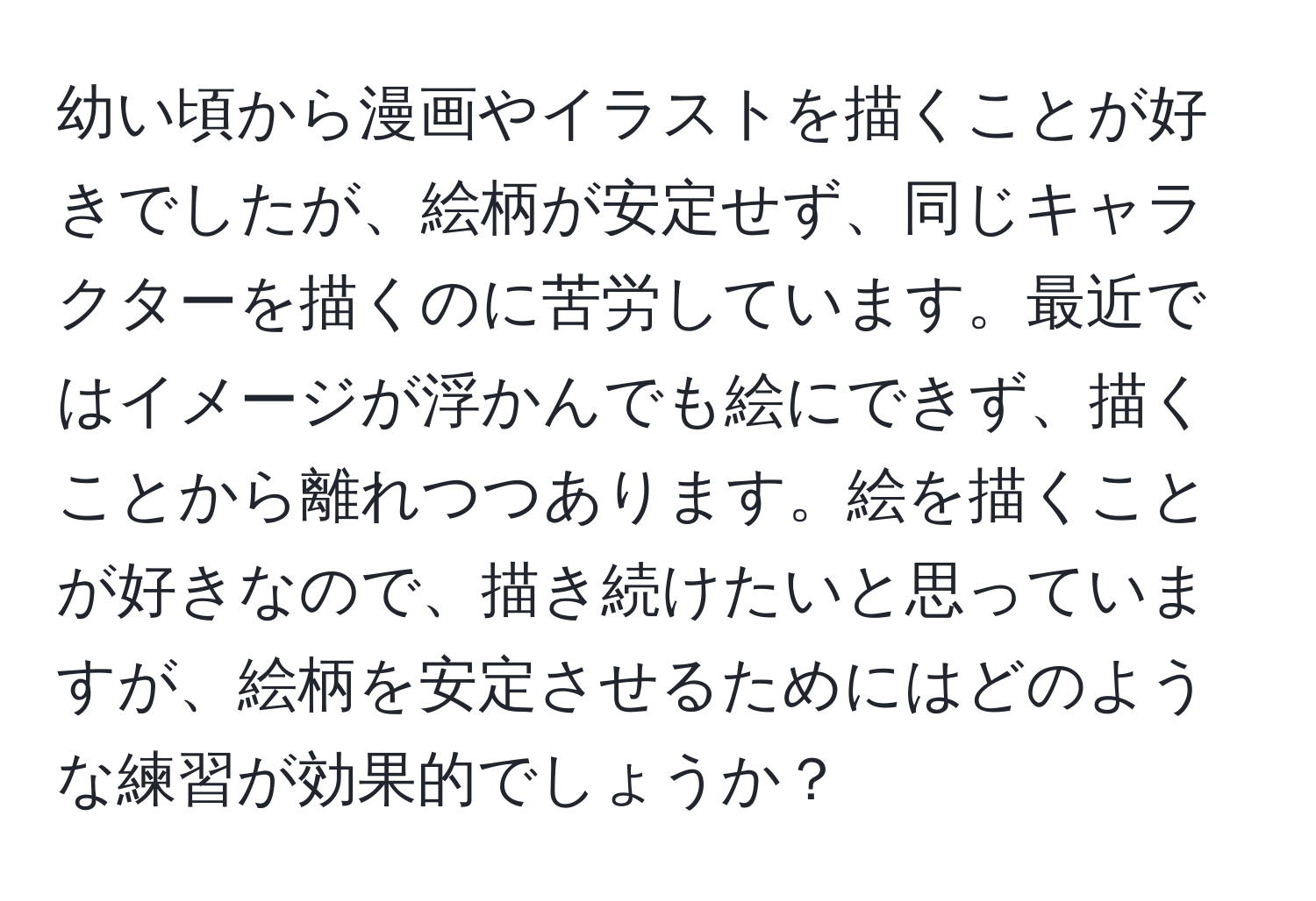 幼い頃から漫画やイラストを描くことが好きでしたが、絵柄が安定せず、同じキャラクターを描くのに苦労しています。最近ではイメージが浮かんでも絵にできず、描くことから離れつつあります。絵を描くことが好きなので、描き続けたいと思っていますが、絵柄を安定させるためにはどのような練習が効果的でしょうか？